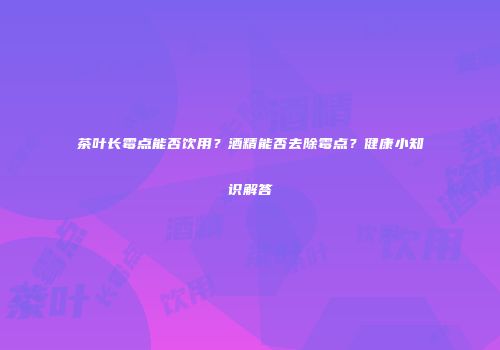 茶叶长霉点能否饮用？酒精能否去除霉点？健康小知识解答