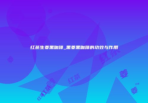 红茶生姜黑咖啡_黑姜黑咖啡的功效与作用