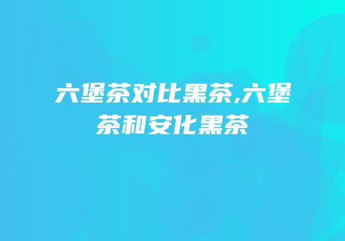 六堡茶对比黑茶,六堡茶和安化黑茶