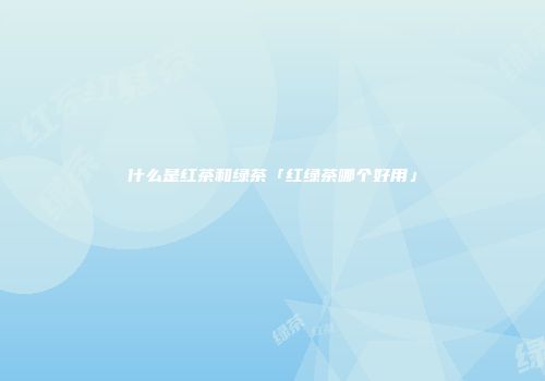什么是红茶和绿茶「红绿茶哪个好用」