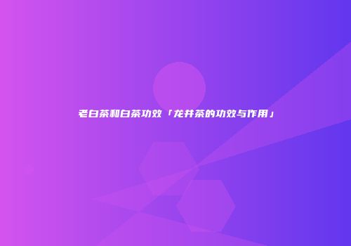 老白茶和白茶功效「龙井茶的功效与作用」