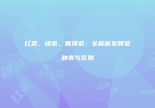 红茶、绿茶、普洱茶：全解析发酵茶种类与区别
