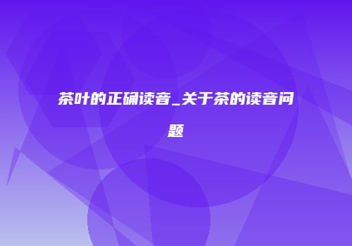 茶叶的正确读音_关于茶的读音问题