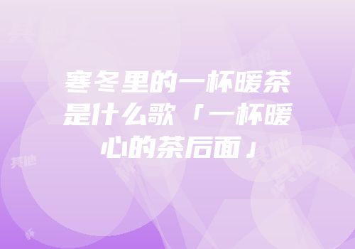 寒冬里的一杯暖茶是什么歌「一杯暖心的茶后面」