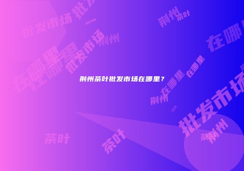 荆州茶叶批发市场在哪里？