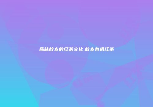品味故乡的红茶文化,故乡有机红茶