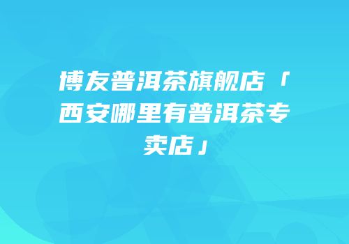 博友普洱茶旗舰店「西安哪里有普洱茶专卖店」