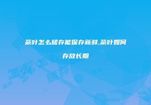 茶叶怎么储存能保存新鲜,茶叶如何存放长期