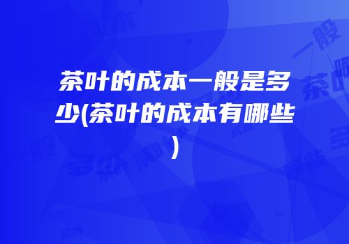 茶叶的成本一般是多少(茶叶的成本有哪些)