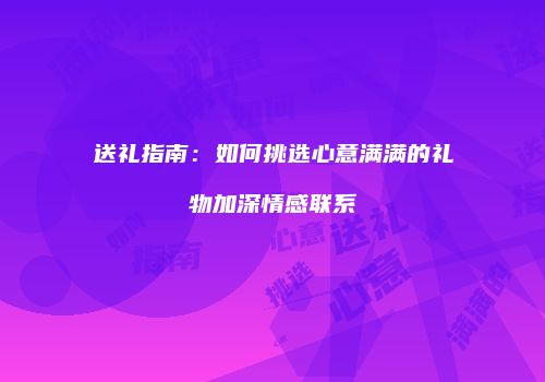送礼指南：如何挑选心意满满的礼物加深情感联系