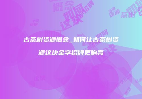 古茶树资源概念_如何让古茶树资源这块金字招牌更响亮