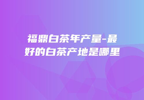 福鼎白茶年产量-最好的白茶产地是哪里