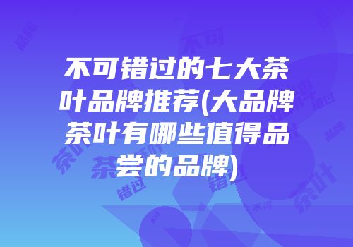 不可错过的七大茶叶品牌推荐(大品牌茶叶有哪些值得品尝的品牌)