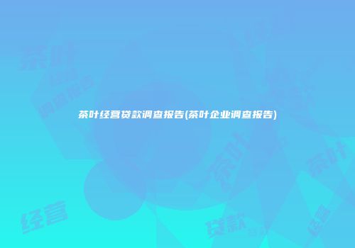 茶叶经营贷款调查报告(茶叶企业调查报告)