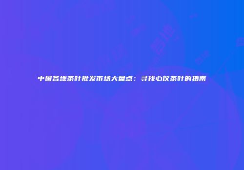 中国各地茶叶批发市场大盘点：寻找心仪茶叶的指南