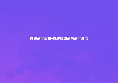 昆明茶叶设备-昆明雄达茶城茶叶贵吗