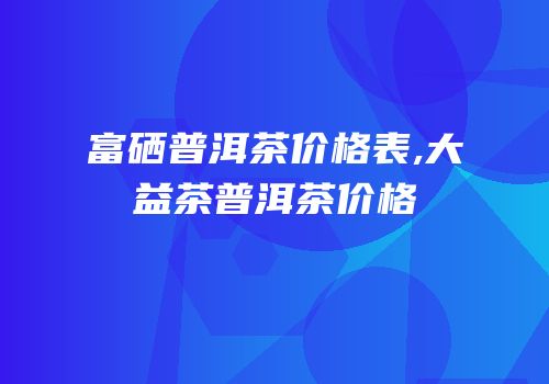 富硒普洱茶价格表,大益茶普洱茶价格