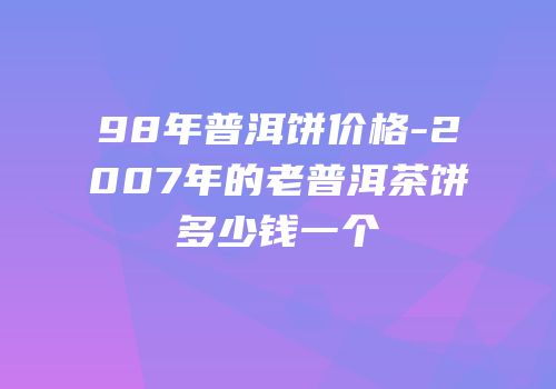 98年普洱饼价格-2007年的老普洱茶饼多少钱一个
