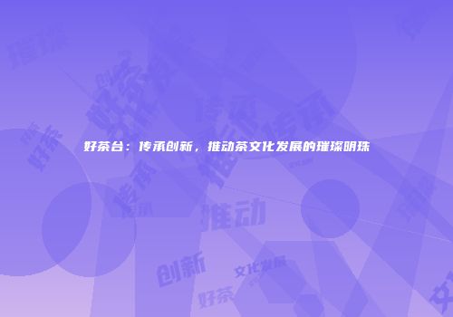 好茶台：传承创新，推动茶文化发展的璀璨明珠
