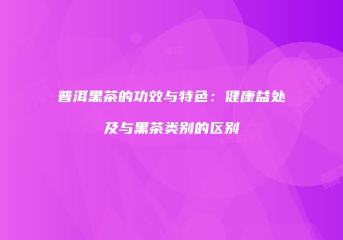 普洱黑茶的功效与特色：健康益处及与黑茶类别的区别