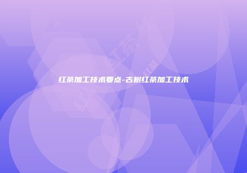 红茶加工技术要点-古树红茶加工技术