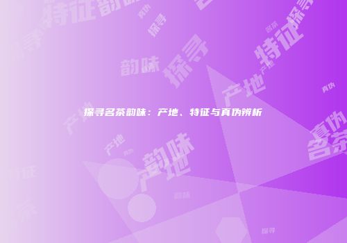 探寻名茶韵味：产地、特征与真伪辨析