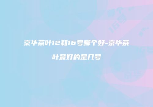 京华茶叶12和16号哪个好-京华茶叶最好的是几号