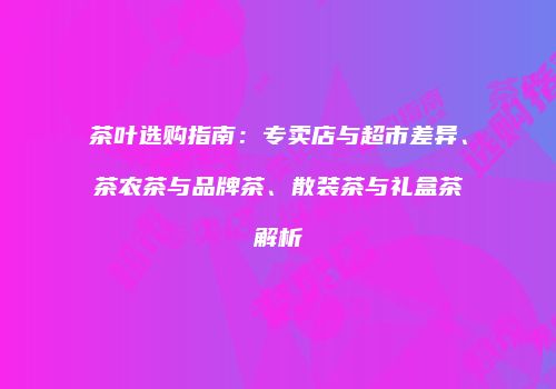 茶叶选购指南：专卖店与超市差异、茶农茶与品牌茶、散装茶与礼盒茶解析