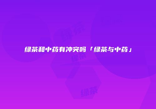 绿茶和中药有冲突吗「绿茶与中药」