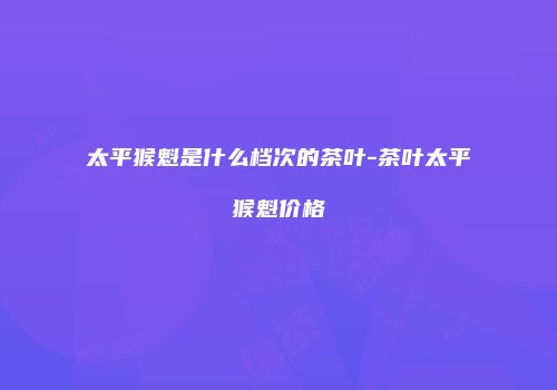 太平猴魁是什么档次的茶叶-茶叶太平猴魁价格