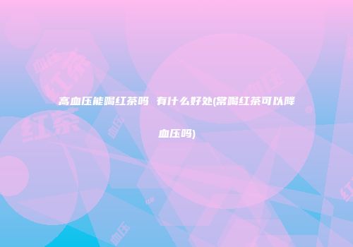 高血压能喝红茶吗 有什么好处(常喝红茶可以降血压吗)