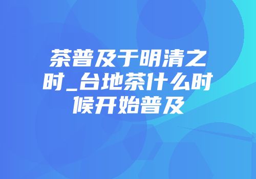 茶普及于明清之时_台地茶什么时候开始普及