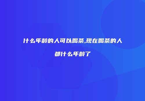 什么年龄的人可以喝茶,现在喝茶的人都什么年龄了