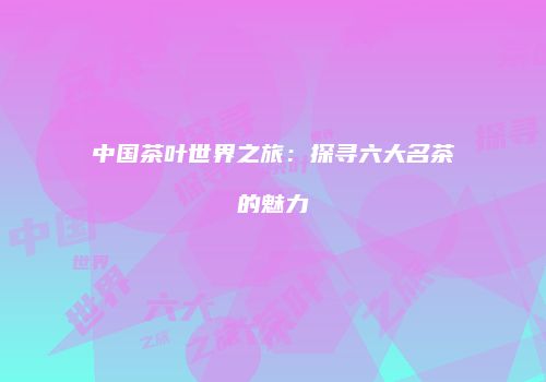 中国茶叶世界之旅：探寻六大名茶的魅力