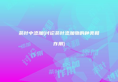 茶叶中添加(讨论茶叶添加物的种类和作用)