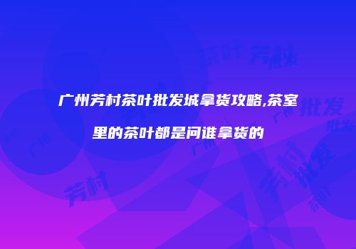 广州芳村茶叶批发城拿货攻略,茶室里的茶叶都是问谁拿货的