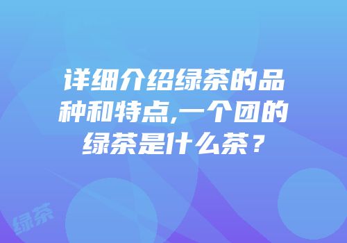 详细介绍绿茶的品种和特点,一个团的绿茶是什么茶？