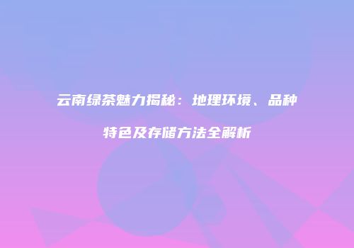 云南绿茶魅力揭秘：地理环境、品种特色及存储方法全解析