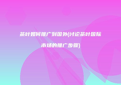 茶叶如何推广到国外(讨论茶叶国际市场的推广步骤)