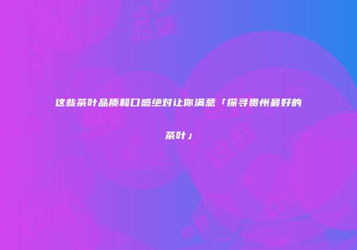 这些茶叶品质和口感绝对让你满意「探寻贵州最好的茶叶」
