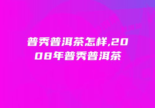 普秀普洱茶怎样,2008年普秀普洱茶