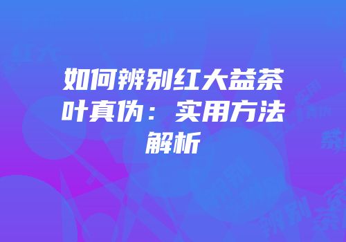 如何辨别红大益茶叶真伪：实用方法解析