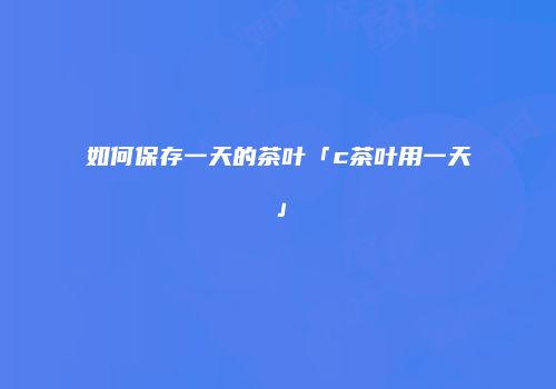 如何保存一天的茶叶「c茶叶用一天」