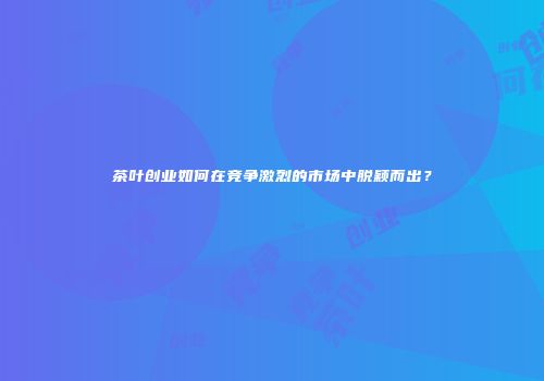 茶叶创业如何在竞争激烈的市场中脱颖而出？