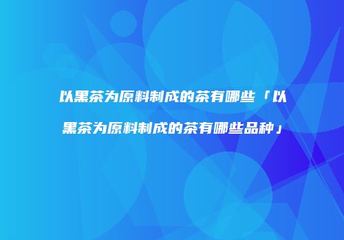 以黑茶为原料制成的茶有哪些「以黑茶为原料制成的茶有哪些品种」