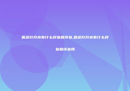 喝茶叶开水有什么好处和坏处,喝茶叶开水有什么好处和坏处吗