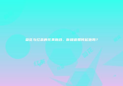 菊花与红茶的完美融合，你知道如何起泡吗？