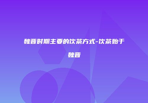 魏晋时期主要的饮茶方式-饮茶始于魏晋