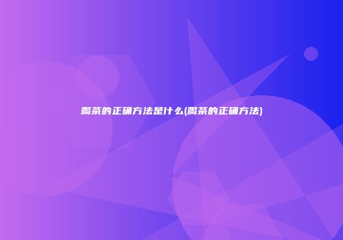 喝茶的正确方法是什么(喝茶的正确方法)