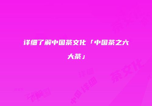 详细了解中国茶文化「中国茶之六大茶」